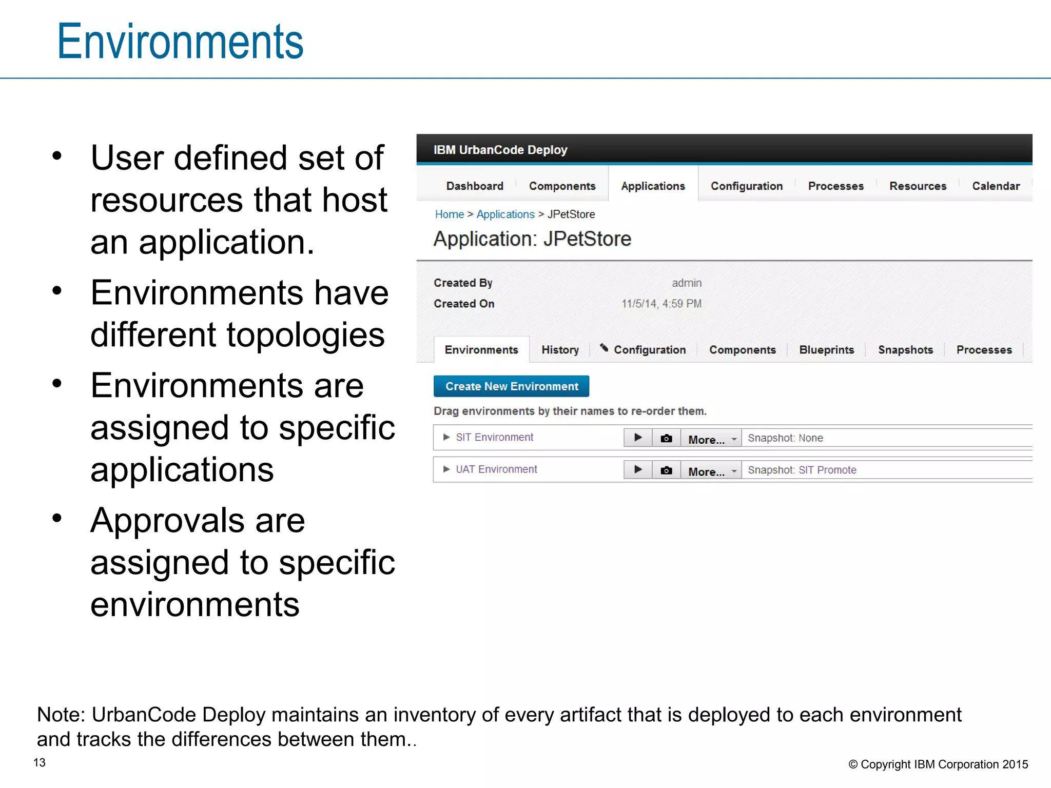 13 © Copyright IBM Corporation 2015
Environments
• User defined set of
resources that host
an application.
• Environments have
different topologies
• Environments are
assigned to specific
applications
• Approvals are
assigned to specific
environments
Note: UrbanCode Deploy maintains an inventory of every artifact that is deployed to each environment
and tracks the differences between them..
 