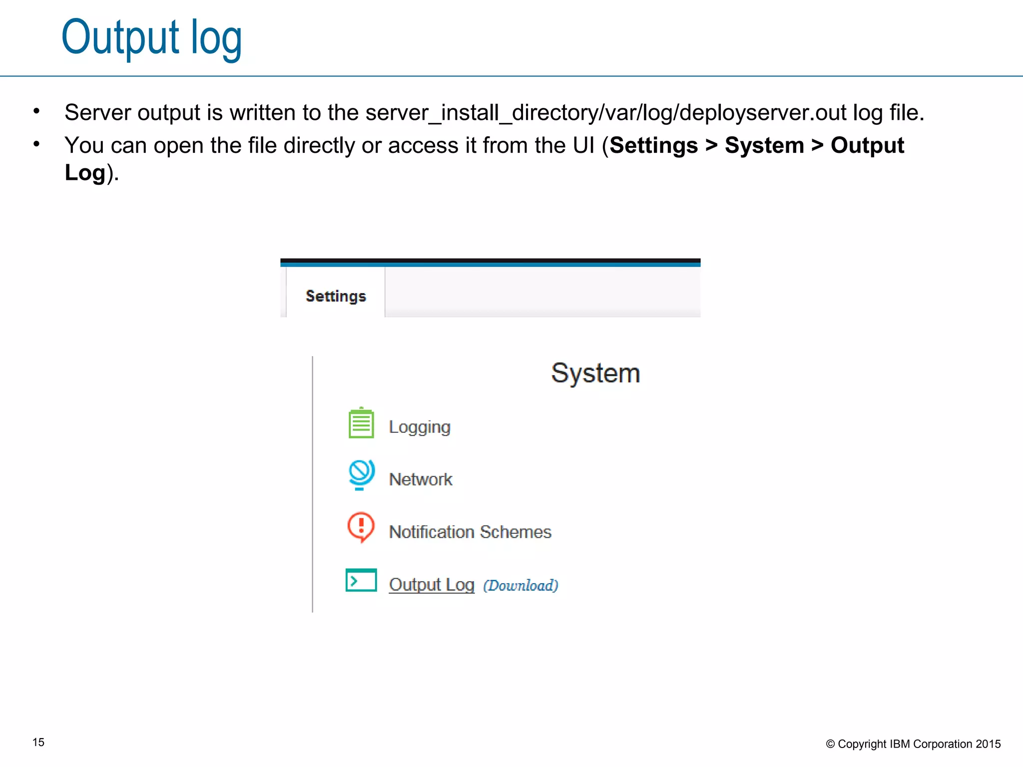 15 © Copyright IBM Corporation 2015
Output log
• Server output is written to the server_install_directory/var/log/deployserver.out log file.
• You can open the file directly or access it from the UI (Settings > System > Output
Log).
 