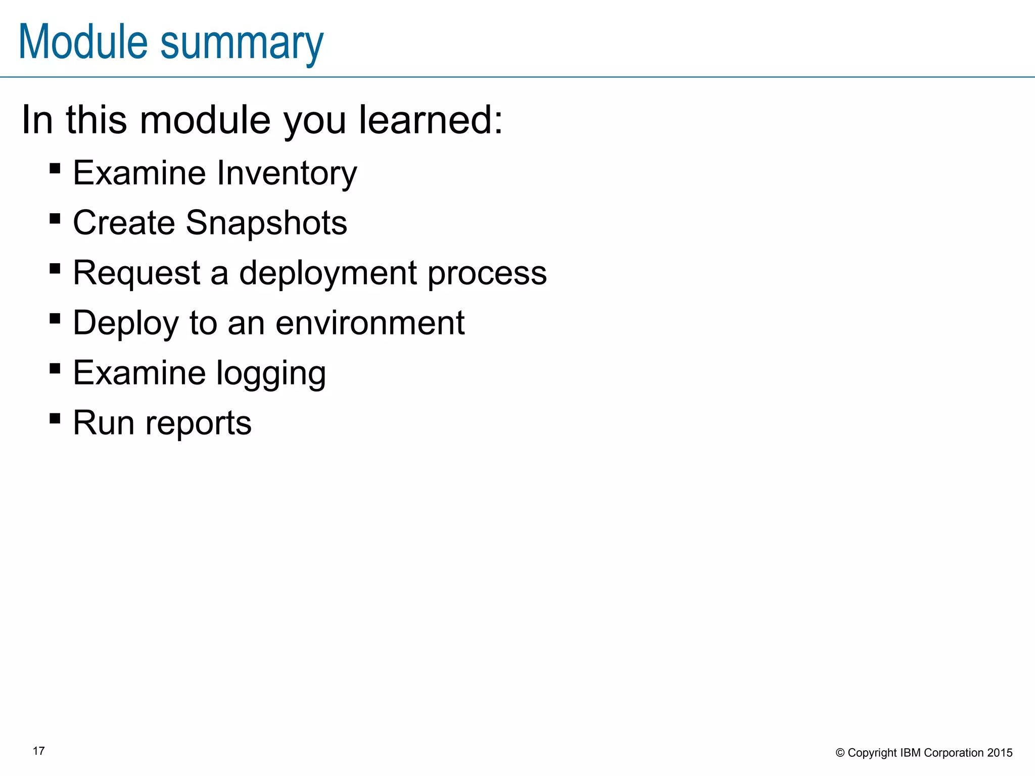 17 © Copyright IBM Corporation 2015
Module summary
In this module you learned:
 Examine Inventory
 Create Snapshots
 Request a deployment process
 Deploy to an environment
 Examine logging
 Run reports
 