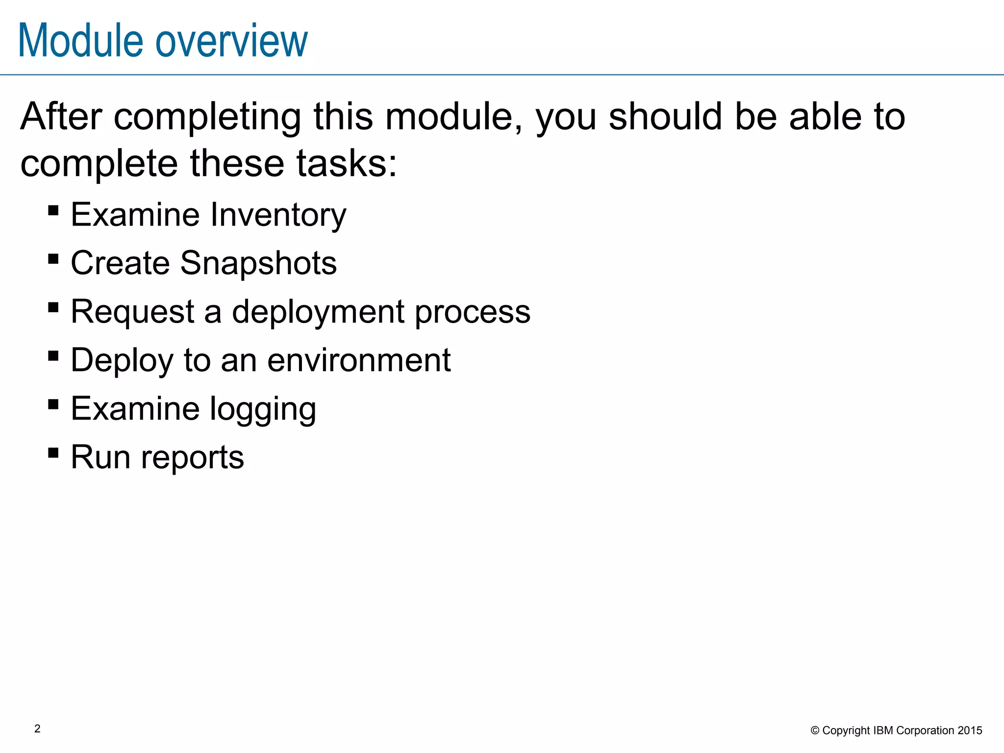 2 © Copyright IBM Corporation 2015
Module overview
After completing this module, you should be able to
complete these tasks:
 Examine Inventory
 Create Snapshots
 Request a deployment process
 Deploy to an environment
 Examine logging
 Run reports
 