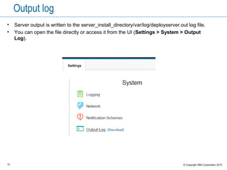 15 © Copyright IBM Corporation 2015
Output log
• Server output is written to the server_install_directory/var/log/deployserver.out log file.
• You can open the file directly or access it from the UI (Settings > System > Output
Log).
 