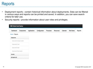 16 © Copyright IBM Corporation 2015
Reports
• Deployment reports - contain historical information about deployments. Data can be filtered
in various ways and reports can be printed and saved. In addition, you can save search
criteria for later use.
• Security reports - provide information about user roles and privileges.
 