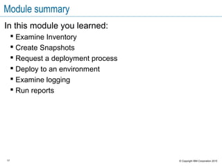 17 © Copyright IBM Corporation 2015
Module summary
In this module you learned:
 Examine Inventory
 Create Snapshots
 Request a deployment process
 Deploy to an environment
 Examine logging
 Run reports
 
