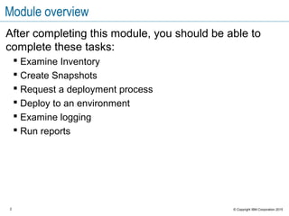 2 © Copyright IBM Corporation 2015
Module overview
After completing this module, you should be able to
complete these tasks:
 Examine Inventory
 Create Snapshots
 Request a deployment process
 Deploy to an environment
 Examine logging
 Run reports
 