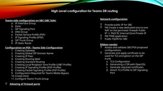 Teams side configuration on SBC (SBC Side)
a. IP Interface Group
b. Zone
c. SIP Signaling Port
d. DNS Group
e. Packet Service Profile (PSP)
f. IP Signaling Profile (IPSP)
g. SIP Trunk Group
h. IP Static Route
Configuration on PSX - Teams Side Configuration
1. Creating Gateway
2. Creating Global SIP Domain Name
3. Creating IP Peer
4. Creating Routing label
5. Creating Standard Routing
6. Creating Local Ringback Tone Profile (LRBT Profile)
7. Creating IP Signaling Profile (IPSP Profile)
8. Creating Packet Signaling Profile (PSP Profile)
9. Configuration Required for Teams Media Bypass
10. Create Zone
11. Configure Teams Trunk Group
 Allowing of Firewall ports
Network configuration
 Provide public IP for SBC
 FW Create a new dedicated one-to-one
NAT on the perimeter firewall: Public
IP <> Pkt0 Ifc Internal Zone Private IP
 FW TPAR application
 Public FQDN for SBC
Ribbon vendor
 Assess and validate SBC/PSX proposed
configurations
 Generate and apply certificate to be
used for TLS encryption on the SIP
trunk
a. TLS Configuration
b. Generating a CSR with OpenSSL
c. Generate required certificates
d. Attach TLS Profile to SIP Signaling
Port
High Level configuration for Teams DR routing
 