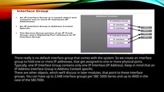 There really is no default interface group that comes with the system. So we create an interface
group to hold one or more IP addresses, that get assigned to one or more physical ports.
Typically, one IP Interface Group contains only one IP Interface (IP Address). Keep in mind that an
IP Address Interface Group is Address Context specific.
There are other objects, which we’ll discuss in later modules, that point to these interface
groups. You can have up to 2,048 interface groups per SBC 5000 Series and up to 4000 in the
case of the SBC7000.
 