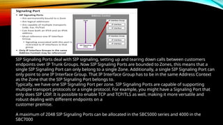 SIP Signaling Ports deal with SIP signaling, setting up and tearing down calls between customers
endpoints over IP Trunk Groups. Now SIP Signaling Ports are bounded to Zones, this means that a
single SIP Signaling Port can only belong to a single Zone. Additionally, a single SIP Signaling Port can
only point to one IP Interface Group. That IP Interface Group has to be in the same Address Context
as the Zone that the SIP Signaling Port belongs to.
Typically, we have one SIP Signaling Port per zone. SIP Signaling Ports are capable of supporting
multiple transport protocols or a single protocol. For example, you might have a Signaling Port that
only does SIP UDP. It is possible to enable TCP and TCP/TLS as well, making it more versatile and
robust dealing with different endpoints on a
customer premise.
A maximum of 2048 SIP Signaling Ports can be allocated in the SBC5000 series and 4000 in the
SBC7000
 