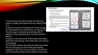 Trunk Groups can either be SIP or H323 and
they’re usually associated with the media traffic
of a
customer endpoint. Multiple SIP Trunk Groups
can be hosted in the same Zone. An Ingress SIP
Trunk Group is selected by matching the IP
address of the signaling peer on the customer
side to
an entry in the Ingress IP Prefix table associated
with that trunk group. This limits who can use the
trunk group.
The IP Prefix table is provisioned when you build
the Trunk Group. It’s one of the parameters
inside of a SIP Trunk. You can have a mix of IPv4
and IPv6 prefixes that can be added to the same
 