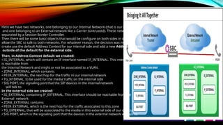 Here we have two networks, one belonging to our Internal Network (that is our trusted side)
and one belonging to an External network like a Carrier (Untrusted). These networks are
separated by a Session Border Controller.
Then there will be some basic objects that would be configure on both sides in order to
allow the SBC to talk to both networks. For whatever reason, the decision was made to
create use the default Address Context for our internal side and add a new Address Context
outside of the default for the external side.
Then, in Address Context default we created:
• IG_INTERNAL, which will contain an IP interface named IF_INTERNAL. This interface
is reachable from
the Internal Network and might or not be associated to a VLAN.
• ZONE_INTERNAL, which contains:
• PEER_INTERNAL, the next hop for the traffic in our internal network
• TG_NTERNAL, to be used for the media traffic on the internal side
• SIG PORT, the signaling port that the SIP devices in the internal network
will talk to.
In the external side we created:
• IG_EXTERNAL, containing IF_EXTERNAL. This interface should be reachable from the
External network
• ZONE_EXTERNAL contains:
• PEER_EXTERNAL, which is the next hop for the traffic associated to this zone
• TG_EXTERNAL, that will be associated to the media in this external side of our deployment
• SIG PORT, which is the signaling port that the devices in the external network will talk to.
 