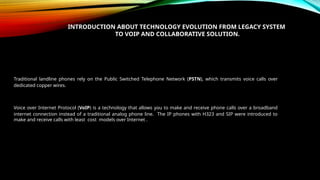 INTRODUCTION ABOUT TECHNOLOGY EVOLUTION FROM LEGACY SYSTEM
TO VOIP AND COLLABORATIVE SOLUTION.
Traditional landline phones rely on the Public Switched Telephone Network (PSTN), which transmits voice calls over
dedicated copper wires.
Voice over Internet Protocol (VoIP) is a technology that allows you to make and receive phone calls over a broadband
internet connection instead of a traditional analog phone line. The IP phones with H323 and SIP were introduced to
make and receive calls with least cost models over Internet .
 