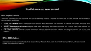 Cloud Telephony - pay as you go model.
Cloud Telephony Solutions
Transform communication infrastructure with cloud telephony solutions. Empower business with scalable, reliable, and feature-rich
communication capabilities.
• Virtual PBX Systems: Replace traditional phone systems with cloud-based PBX solutions for flexible call routing, voicemail, and
extensions.
• Unified Communication Platforms: Integrate voice, video, messaging, and collaboration tools into a unified cloud-based platform for
seamless communication.
• Call Center Solutions: Enhance customer interactions with cloud-based call center software, including IVR systems, call routing, and
analytics.
Office 365 Solutions
Access a comprehensive suite of productivity tools, including Microsoft Word, Excel, PowerPoint, Teams, and more, with cloud-based
storage and collaboration features.
 