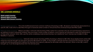 SBC LICENSES MODELS
Node-Locked Licensing
Network-Wide Licensing
Network-Wide Domain Licensing
•Node-Locked Licensing - This is the traditional and most common method of licensing on SBC. All sessions and features are locked to a
specific SBC node which is identified through its hardware serial number or Virtual Machine Universal Unique Identifier (UUID).
•Network-Wide Licensing - Ribbon provides a network-wide licensing (NWL) option for customers who do not want licensing capacity to
be defined on each node level. Instead, they purchase a total number of sessions, and a feature set intended to meet the requirements
of their entire network. Note, NWL uses the same underlying node-locked licenses, but additional ‘burst’ licenses are installed to allow
flexibility in capacity.
•Network-Wide Domain Licensing – Network-wide domain licensing (NWDL) licensing is offered to SBC SWe cloud deployments where SBC
instances may be brought up and down dynamically based on traffic. In this model, a domain license is bound to the domain through
public/private key-pairing and it defines the features and capacity allowed for all nodes within the domain. When a new SBC node is
brought up, it can leverage licenses from the domain pool.
 
