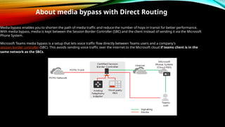 About media bypass with Direct Routing
Media bypass enables you to shorten the path of media traffic and reduce the number of hops in transit for better performance.
With media bypass, media is kept between the Session Border Controller (SBC) and the client instead of sending it via the Microsoft
Phone System.
Microsoft Teams media bypass is a setup that lets voice traffic flow directly between Teams users and a company's
session border controller (SBC). This avoids sending voice traffic over the internet to the Microsoft cloud if teams client is in the
same network as the SBCs.
 