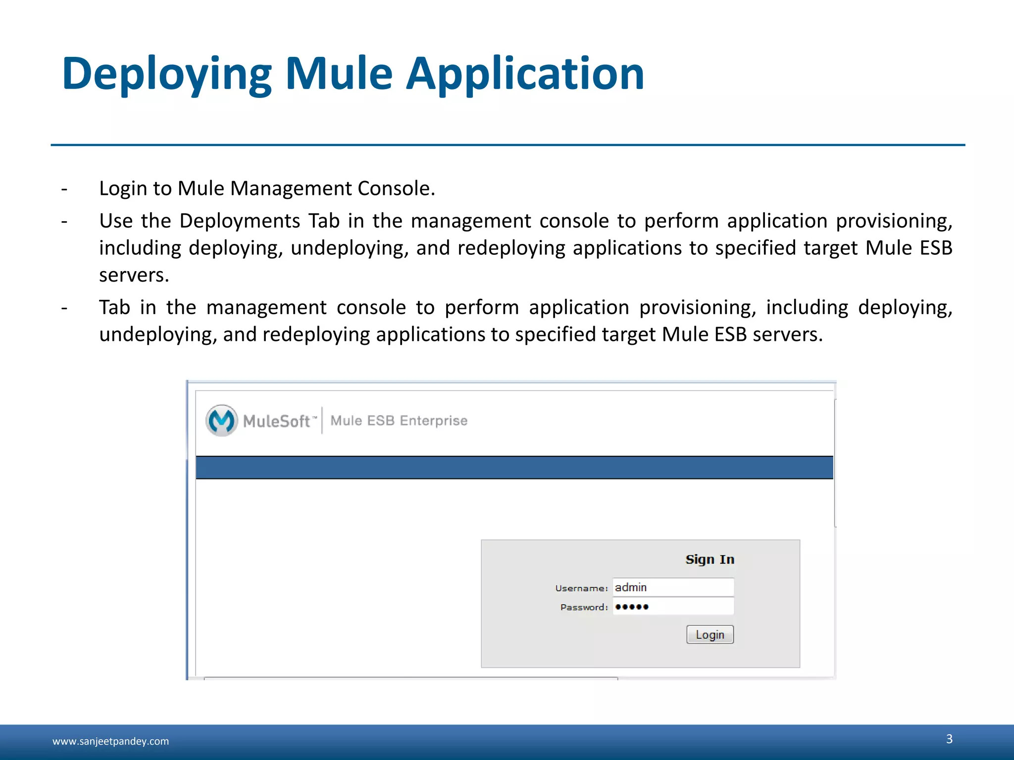 www.sanjeetpandey.com Deploying Mule Application - Login to Mule Management Console. - Use the Deployments Tab in the management console to perform application provisioning, including deploying, undeploying, and redeploying applications to specified target Mule ESB servers. - Tab in the management console to perform application provisioning, including deploying, undeploying, and redeploying applications to specified target Mule ESB servers. 3 