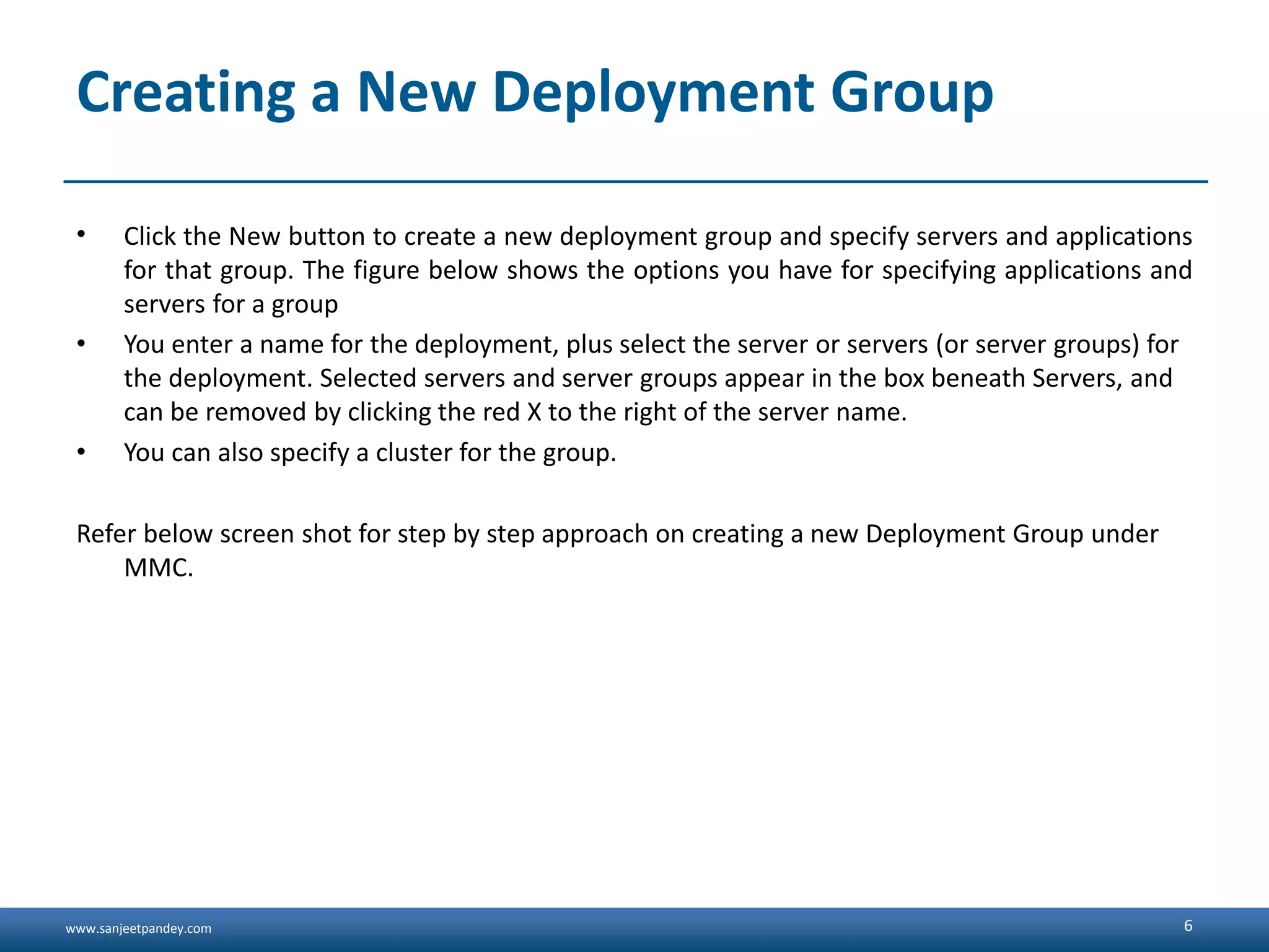 www.sanjeetpandey.com Creating a New Deployment Group • Click the New button to create a new deployment group and specify servers and applications for that group. The figure below shows the options you have for specifying applications and servers for a group • You enter a name for the deployment, plus select the server or servers (or server groups) for the deployment. Selected servers and server groups appear in the box beneath Servers, and can be removed by clicking the red X to the right of the server name. • You can also specify a cluster for the group. Refer below screen shot for step by step approach on creating a new Deployment Group under MMC. 6 