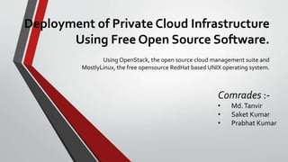 Deployment of Private Cloud Infrastructure
Using Free Open Source Software.
Using OpenStack, the open source cloud management suite and
MostlyLinux, the free opensource RedHat based UNIX operating system.
Comrades :-
• Md.Tanvir
• Saket Kumar
• Prabhat Kumar
 