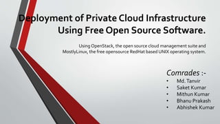 Deployment of Private Cloud Infrastructure
Using Free Open Source Software.
Using OpenStack, the open source cloud management suite and
MostlyLinux, the free opensource RedHat based UNIX operating system.
Comrades :-
• Md.Tanvir
• Saket Kumar
• Mithun Kumar
• Bhanu Prakash
• Abhishek Kumar
 