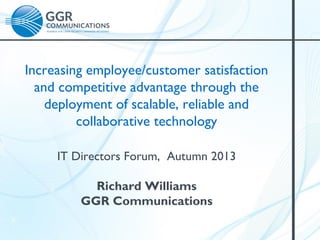 Increasing employee/customer satisfaction
and competitive advantage through the
deployment of scalable, reliable and
collaborative technology
IT Directors Forum, Autumn 2013
Richard Williams
GGR Communications

 