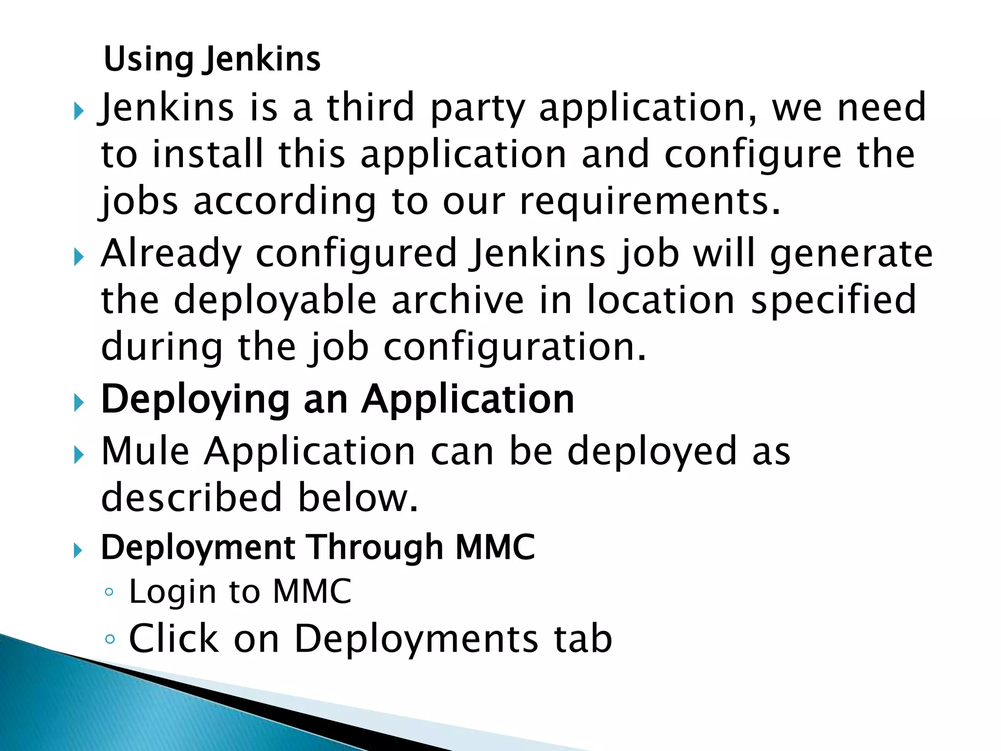 Using Jenkins
 Jenkins is a third party application, we need
to install this application and configure the
jobs according to our requirements.
 Already configured Jenkins job will generate
the deployable archive in location specified
during the job configuration.
 Deploying an Application
 Mule Application can be deployed as
described below.
 Deployment Through MMC
◦ Login to MMC
◦ Click on Deployments tab
 