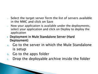 o Select the target server form the list of servers available
in the MMC and click on Save
o Now your application is available under the deployments,
select your application and click on Deploy to deploy the
application
 Deployment in Mule Standalone Server (Hard
Deployment)
a. Go to the server in which the Mule Standalone
is setup
b. Go to the apps folder
c. Drop the deployable archive inside the folder
 