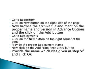 ◦ Go to Repository
◦ Click on New button on top right side of the page
◦ Now browse the archive file and mention the
proper name and version in Advance Options
and the click on the Add button
◦ Go to Deployments
◦ Click on the New button on top right corner of the
page
◦ Provide the proper Deployment Name
◦ Now click on the Add From Repository button
◦ Provide the name which was given in step ‘e’
and click Ok
 