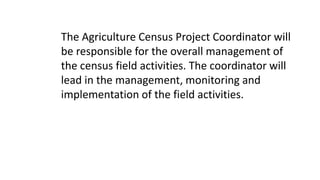 The Agriculture Census Project Coordinator will
be responsible for the overall management of
the census field activities. The coordinator will
lead in the management, monitoring and
implementation of the field activities.
 