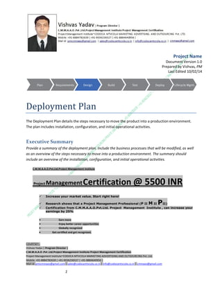 Project Name
Document Version 1.0
Prepared by Vishvas, PM
Last Edited 10/02/14

Deployment Plan
The Deployment Plan details the steps necessary to move the product into a production environment.
The plan includes installation, configuration, and initial operational activities.

Executive Summary
Provide a summary of the deployment plan. Include the business processes that will be modified, as well
as an overview of the steps necessary to move into a production environment. The summary should
include an overview of the installation, configuration, and initial operational activities.
C.M.M.A.A.O.Pvt.Ltd.Project Management Institute

Project

Management Certification

@ 5500 INR



Increase your market value. Start right here!




Research shows that a Project Management Professional (P II M II
II)
Certification from C.M.M.A.A.O.Pvt.Ltd. Project Management Institute , can increase your
earnings by 25%

•
•
•


P

Earn more
Enjoy better career opportunities
Globally recognized
Get certified and get recognized.

COURTSEY:Vishvas Yadav | Program Director |
C.M.M.A.A.O .Pvt .Ltd.Project Management Institute Project Management Certification
Project Management Institute~CODOCA MTVCOLA MARKETING ADVERTISING AND OUTSOURCING Pvt. Ltd.
Mobile: +91-8884782639 | +91-9036236527 | +91-8884640956 |
Mail id: pmicmmaao@gmail.com | sales@codocamtvcola.co.in | info@codocamtvcola.co.in | cmmaao@gmail.com

1

 