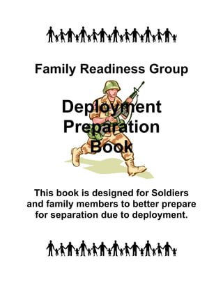 Family Readiness Group

       Deployment
       Preparation
          Book

 This book is designed for Soldiers
and family members to better prepare
  for separation due to deployment.
 