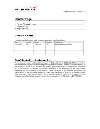 Deployment Proposal
Content Page
1. Current Network Layout..................................................................................................1
2. Proposed Plan 1................................................................................................................2
3. Proposed Plan 2................................................................................................................3
Version Control
Please document all changes made to this document since initial distribution.
Date Version Author Section Amendment
26/03/2009 1.0 Perry Ler All Initial document creation
Confidentiality of Information
This document contains confidential information of EGUARDIAN Pte Ltd (EGUARDIAN), which is
provided for the sole purpose of permitting the recipient to evaluate the proposal submitted herewith. In
consideration of receipt of this document, the recipient agrees to maintain such information in confidence
and to not reproduce or otherwise disclose this information to any person outside the group directly
responsible for the evaluation of its contents, except that there is no obligation to maintain the
confidentiality of any information which was known to the recipient prior to receipt of such information
from EGUARDIAN, or becomes publicly known through no fault of recipient, or is received without
obligation of confidentiality from a third party owing no obligation of confidentiality to EGUARDIAN.
 