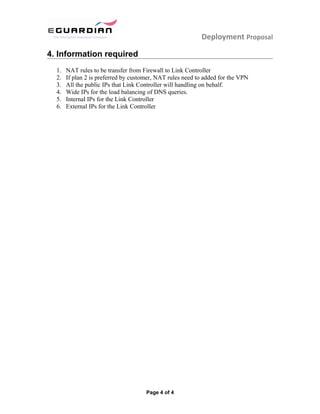 Deployment Proposal
4. Information required
1. NAT rules to be transfer from Firewall to Link Controller
2. If plan 2 is preferred by customer, NAT rules need to added for the VPN
3. All the public IPs that Link Controller will handling on behalf.
4. Wide IPs for the load balancing of DNS queries.
5. Internal IPs for the Link Controller
6. External IPs for the Link Controller
Page 4 of 4
 