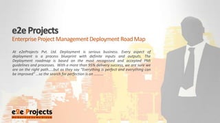 e2e Projects  Enterprise Project Management Deployment Road Map At e2eProjects Pvt. Ltd. Deployment is serious business. Every aspect of deployment is a process blueprint with definite inputs and outputs. The Deployment roadmap is based on the most recognised and accepted PMI guidelines and processes.  With a more than 95% delivery success, we are sure we are on the right path…..but as they say “Everything is perfect and everything can be improved” …so the search for perfection is on ………. 