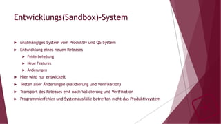 Entwicklungs(Sandbox)-System
u  unabhängiges System vom Produktiv und QS-System
u  Entwicklung eines neuen Releases
u  Fehlerbehebung
u  Neue Features
u  Änderungen
u  Hier wird nur entwickelt
u  Testen aller Änderungen (Validierung und Verifikation)
u  Transport des Releases erst nach Validierung und Verifikation
u  Programmierfehler und Systemausfälle betreffen nicht das Produktivsystem
 