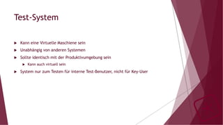 Test-System
u  Kann eine Virtuelle Maschiene sein
u  Unabhängig von anderen Systemen
u  Sollte identisch mit der Produktivumgebung sein
u  Kann auch virtuell sein
u  System nur zum Testen für interne Test-Benutzer, nicht für Key-User
 