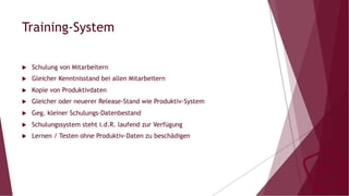 Training-System
u  Schulung von Mitarbeitern
u  Gleicher Kenntnisstand bei allen Mitarbeitern
u  Kopie von Produktivdaten
u  Gleicher oder neuerer Release-Stand wie Produktiv-System
u  Geg. kleiner Schulungs-Datenbestand
u  Schulungssystem steht i.d.R. laufend zur Verfügung
u  Lernen / Testen ohne Produktiv-Daten zu beschädigen
 