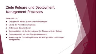 Ziele Release und Deployment
Management Prozesses
Ziele nach ITIL
u  Erfolgreiches Rollout planen und beaufsichtigen
u  Schutz der Produktionsumgebung
u  Änderungen dokumentieren
u  Kommunikation mit Kunden während der Planung und des Rollouts
u  Zusammenarbeit mit dem Change Management
u  Anwendung von Controlling Prozesse des Konfiguration- und Change-
Managements
 