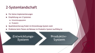 2-Systemlandschaft
u  Für kleine Implementierungen
u  Empfehlung von 2 Systemen
u  Entwicklungssystem
u  Produktiv
u  Qualitätssicherung findet im Entwicklungs-System statt
u  Probleme beim Testen ob Release im Produktiv-System lauffähig ist
 