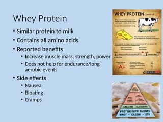 Whey Protein
• Similar protein to milk
• Contains all amino acids
• Reported benefits
• Increase muscle mass, strength, power
• Does not help for endurance/long
aerobic events
• Side effects
• Nausea
• Bloating
• Cramps
 