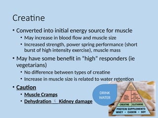 Creatine
• Converted into initial energy source for muscle
• May increase in blood flow and muscle size
• Increased strength, power spring performance (short
burst of high intensity exercise), muscle mass
• May have some benefit in “high” responders (ie
vegetarians)
• No difference between types of creatine
• Increase in muscle size is related to water retention
• Caution
• Muscle Cramps
• Dehydration  Kidney damage
DRINK
WATER
 