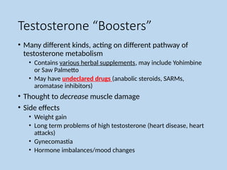 Testosterone “Boosters”
• Many different kinds, acting on different pathway of
testosterone metabolism
• Contains various herbal supplements, may include Yohimbine
or Saw Palmetto
• May have undeclared drugs (anabolic steroids, SARMs,
aromatase inhibitors)
• Thought to decrease muscle damage
• Side effects
• Weight gain
• Long term problems of high testosterone (heart disease, heart
attacks)
• Gynecomastia
• Hormone imbalances/mood changes
 