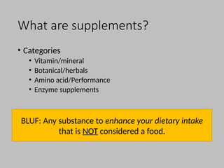 What are supplements?
• Categories
• Vitamin/mineral
• Botanical/herbals
• Amino acid/Performance
• Enzyme supplements
BLUF: Any substance to enhance your dietary intake
that is NOT considered a food.
 