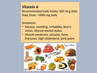 Vitamin A
Recommended Daily Intake: 600 mcg daily
Toxic Dose: >9000 mg daily
Symptoms
• Nausea, vomiting, irritability, blurry
vision, altered mental status
• Muscle weakness, seizures, bone
fractures, high cholesterol, joint pains
 