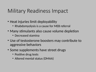 Military Readiness Impact
• Heat injuries limit deployability
• Rhabdomyolysis is a cause for MEB referral
• Many stimulants also cause volume depletion
• Decreased stamina
• Use of testosterone boosters may contribute to
aggressive behaviors
• Some supplements have street drugs
• Positive drug tests
• Altered mental status (DMAA)
 