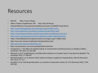 Resources
• NCCAM http://nccam.nih.gov
• Office of Dietary Supplements, NIH http://ods.od.nih.gov
• Natural Medicines Comprehensive Database Accessed via AMEDD Virtual Library
• http://www.medpagetoday.com/MeetingCoverage/AASLD/42744
• http://www.jag-lawfirm.com/dietary-supplement-side-effects.html
• https://sciencebasedmedicine.org/who-takes-dietary-supplements-and-why/
• http://www.nutricompany.com/news/supplement-usage-united-states.php
• https://naturaldatabase.therapeuticresearch.com/logon.aspx?s=ND&cs=dod
• http://www.nlm.nih.gov/medlineplus/herbalmedicine.html
• http://www.rain-tree.com/plantdrugs.htm
• http://www.lenntech.com/recommended-daily-intake.htm
• Musabayane, C. The effects of medicinal plants on renal function and blood pressure in diabetes mellitus.
Cardiovasc J Afr 2012; 23: 462-468.
• Klempner, S et al. Complementary and Alternative Medicines in Prostate Cancer: From Bench to Bedside? The
Oncologist 2012; 17: 830-837.
• Bunchorntavakul, C et al. Review article: herbal and dietary supplement hepatotoxicity. Aliment Pharmacol
Ther 2013; 37: 3-17.
• Posadzki, P et al. Herb-drug interactions: an overview of systematic reviews. Br J Clin Pharmacol 2012; 75(3):
603-618.
 