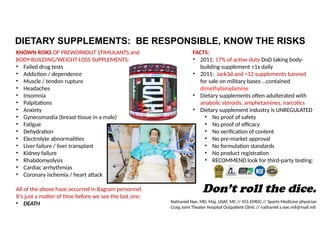DIETARY SUPPLEMENTS: BE RESPONSIBLE, KNOW THE RISKS
KNOWN RISKS OF PREWORKOUT STIMULANTS and
BODY-BUILDING/WEIGHT-LOSS SUPPLEMENTS:
• Failed drug tests
• Addiction / dependence
• Muscle / tendon rupture
• Headaches
• Insomnia
• Palpitations
• Anxiety
• Gynecomastia (breast tissue in a male)
• Fatigue
• Dehydration
• Electrolyte abnormalities
• Liver failure / liver transplant
• Kidney failure
• Rhabdomyolysis
• Cardiac arrhythmias
• Coronary ischemia / heart attack
All of the above have occurred in Bagram personnel.
It’s just a matter of time before we see the last one:
• DEATH
Don’t roll the dice.
FACTS:
• 2011: 17% of active duty DoD taking body-
building supplement ≥1x daily
• 2011: Jack3d and >12 supplements banned
for sale on military bases …contained
dimethylamylamine
• Dietary supplements often adulterated with
anabolic steroids, amphetamines, narcotics
• Dietary supplement industry is UNREGULATED
• No proof of safety
• No proof of efficacy
• No verification of content
• No pre-market approval
• No formulation standards
• No product registration
• RECOMMEND look for third-party testing:
Nathaniel Nye, MD, Maj, USAF, MC // 455 EMDG // Sports Medicine physician
Craig Joint Theater Hospital Outpatient Clinic // nathaniel.s.nye.mil@mail.mil
 