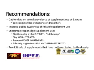 Recommendations:
• Gather data on actual prevalence of supplement use at Bagram
• Some communities are higher users than others
• Improve public awareness of risks of supplement use
• Encourage responsible supplement use:
• Start by eating a HEALTHY DIET – “cut the crap”
• Stay WELL-HYDRATED
• Focus on FEWER INGREDIENTS
• Take only supplements that are THIRD PARTY TESTED
• Prohibit sale of supplements that have not been tested by third party
 