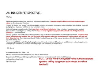 Maj Nye,
I agree with everything you said but one of the things I have learned is they are going to take stuff no matter how much you
advise on diet, sleep, and the other.
There is no arguing the "amped" up feeling they get and you can equate it to telling the entire military to stop drinking. They will
just get pissed at you and not listen to your advice any more.
Instead of saying no supplements, I like to give them some ideas of substitutes. I also included a few slides on pre-workout
because this is such a big issue. Getting them to focus on fewer ingredients (appropriately labeled) with third party tested
products is a fair compromise.
I always ago back and watch some of their operational clips on YouTube to remind me what drives their behavior. They blast dark
metal, pound some pre-workout, and give each other a ton of smack talk to fire themselves up to roll outside the wire and put
their life on the line. There is a reason Somali's kicked our butt hyped up on Khat and our guys know this. Stimulants in their mind
equate to staying alive.
You are doing 100% the right thing by helping them see the contamination and focusing on good behaviors without supplements.
Just try to give something up for those who are going to take something no matter what.
-COL Givens
COL Melissa Givens MD, MPH, CSCS
Medical Director, Consortium for Health and Military Performance
Department of Military and Emergency Medicine Uniformed Services University of the Health Sciences
melissa.givens@usuhs.edu
(301) 295-0529
AN INSIDER PERSPECTIVE…
BUT… Do we want our highest value human weapons
systems taking dangerous substances into their
bodies??
 