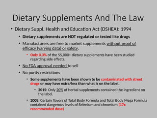 Dietary Supplements And The Law
• Dietary Suppl. Health and Education Act (DSHEA): 1994
• Dietary supplements are NOT regulated or tested like drugs
• Manufacturers are free to market supplements without proof of
efficacy (varying data) or safety.
• Only 0.3% of the 55,000+ dietary supplements have been studied
regarding side effects.
• No FDA approval needed to sell
• No purity restrictions
• Some supplements have been shown to be contaminated with street
drugs or may have extra/less than what is on the label.
• 2015: Only 20% of herbal supplements contained the ingredient on
the label.
• 2008: Certain flavors of Total Body Formula and Total Body Mega Formula
contained dangerous levels of Selenium and chromium (17x
recommended dose)
 