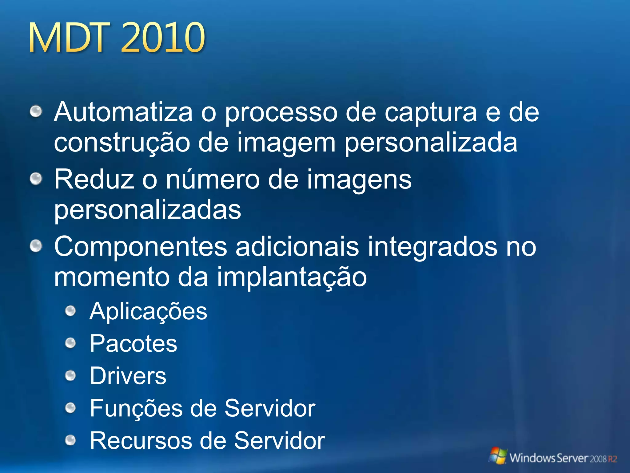 Áreas de Foco do MDT 2010 Melhora os processos administrativosSuporta mais de um usuárioNovos cenários com mais flexibilidadeCapacidades avançadas de automatizaçãoExtensibilidade aprimorada para os clientes e parceirosUsam o mesmo conhecimento para o gerenciamento e a implantaçãoMelhora o diagnóstico, o logging, o relatório de erro e a recuperaçãoSuporta a implantação em qualquer disco ou partiçãoRecursos novos