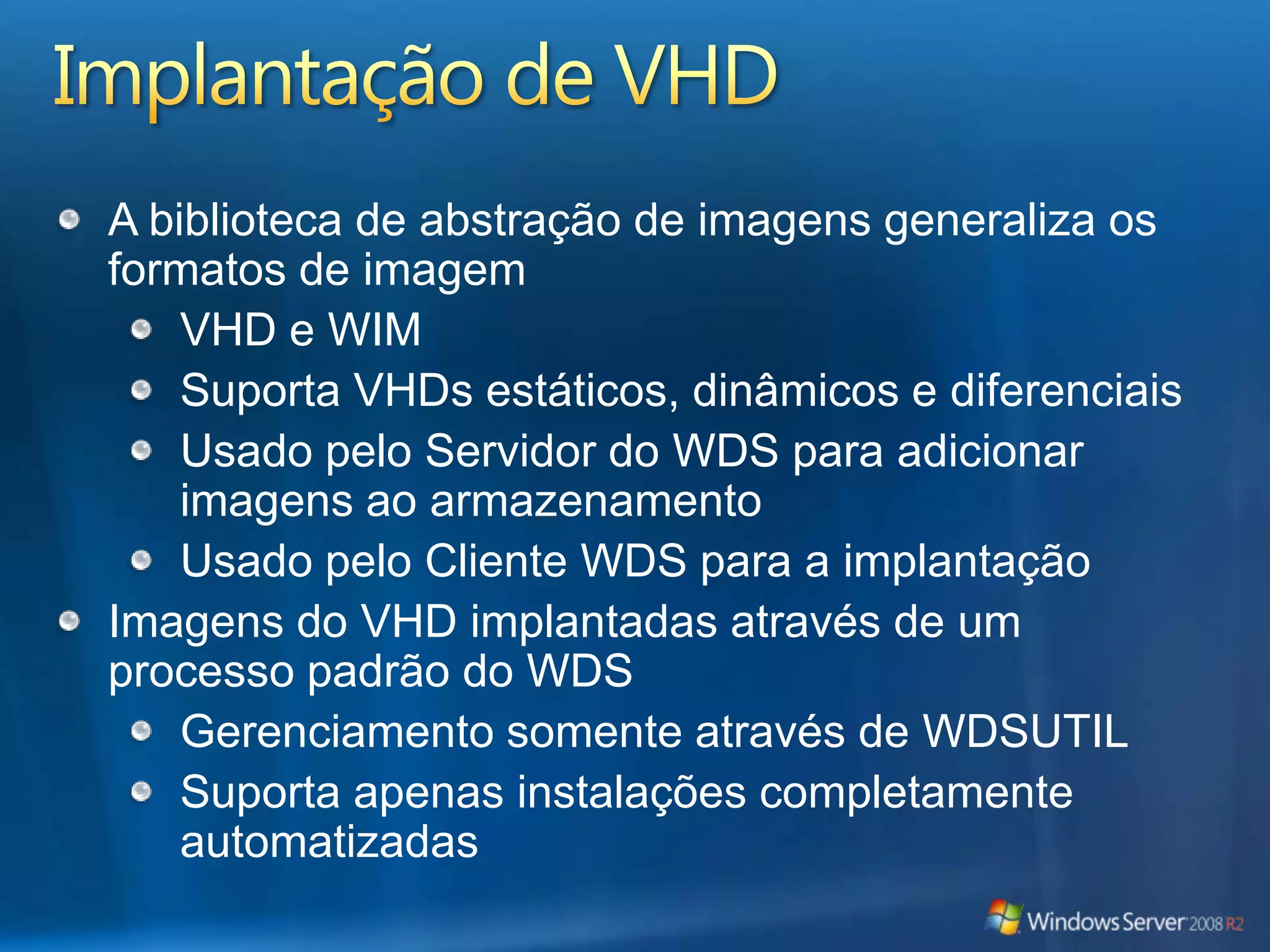 Implantação de VHDA biblioteca de abstração de imagens generaliza os formatos de imagemVHD e WIMSuporta VHDs estáticos, dinâmicos e diferenciaisUsado pelo Servidor do WDS para adicionar imagens ao armazenamentoUsado pelo Cliente WDS para a implantaçãoImagens do VHD implantadas através de um processo padrão do WDSGerenciamento somente através de WDSUTILSuporta apenas instalações completamente automatizadas