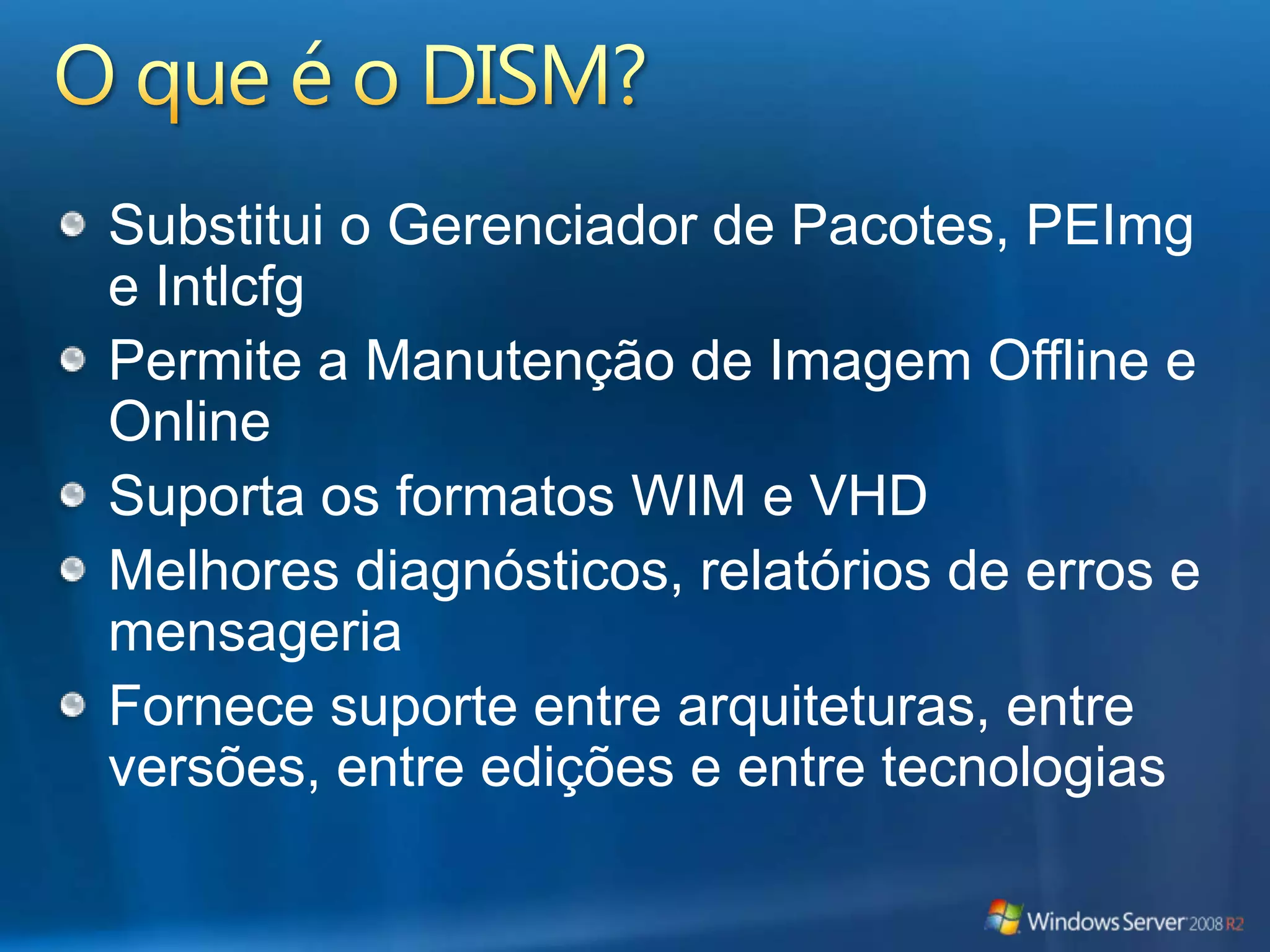 O que é o DISM?Substitui o Gerenciador de Pacotes, PEImg e IntlcfgPermite a Manutenção de Imagem Offline e OnlineSuporta os formatos WIM e VHDMelhores diagnósticos, relatórios de erros e mensageriaFornece suporte entre arquiteturas, entre versões, entre edições e entre tecnologias